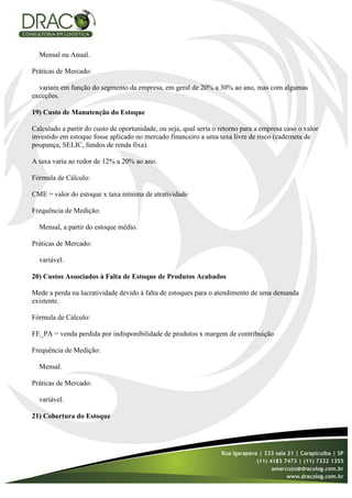 Mensal ou Anual.

Práticas de Mercado:

  variam em função do segmento da empresa, em geral de 20% a 30% ao ano, mas com algumas
exceções.

19) Custo de Manutenção do Estoque

Calculado a partir do custo de oportunidade, ou seja, qual seria o retorno para a empresa caso o valor
investido em estoque fosse aplicado no mercado financeiro a uma taxa livre de risco (caderneta de
poupança, SELIC, fundos de renda fixa).

A taxa varia ao redor de 12% a 20% ao ano.

Fórmula de Cálculo:

CME = valor do estoque x taxa mínima de atratividade

Frequência de Medição:

  Mensal, a partir do estoque médio.

Práticas de Mercado:

  variável.

20) Custos Associados à Falta de Estoque de Produtos Acabados

Mede a perda na lucratividade devido à falta de estoques para o atendimento de uma demanda
existente.

Fórmula de Cálculo:

FE_PA = venda perdida por indisponibilidade de produtos x margem de contribuição

Frequência de Medição:

  Mensal.

Práticas de Mercado:

  variável.

21) Cobertura do Estoque
 