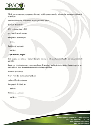 Mede o tempo em que o estoque existente é suficiente para atender a demanda, sem a necessidade de
reposição.

Indica quantos dias ou semanas de estoque temos à mão.

Fórmula de Cálculo:

CE = estoque atual x 4,28

previsão de venda mensal

Frequência de Medição:

  diária.

Práticas de Mercado:

  variável.

22) Giro dos Estoques

Este cálculo nos fornece o número de vezes em que os estoques foram utilizados em um determinado
período.

Pense em giro dos estoques como uma forma de avaliar a aceitação dos produtos da sua empresa no
mercado e o quão bem os estoques estão sendo gerenciados.

Fórmula de Cálculo:

GE = custo das mercadorias vendidas

valor médio dos estoques

Frequência de Medição:

  Mensal.

Práticas de Mercado:

  variável.
 