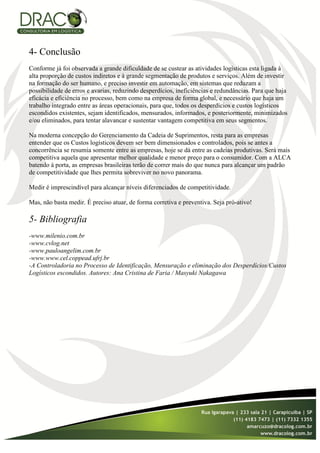 4- Conclusão
Conforme já foi observada a grande dificuldade de se custear as atividades logísticas esta ligada à
alta proporção de custos indiretos e à grande segmentação de produtos e serviços. Além de investir
na formação do ser humano, e preciso investir em automação, em sistemas que reduzam a
possibilidade de erros e avarias, reduzindo desperdícios, ineficiências e redundâncias. Para que haja
eficácia e eficiência no processo, bem como na empresa de forma global, e necessário que haja um
trabalho integrado entre as áreas operacionais, para que, todos os desperdícios e custos logísticos
escondidos existentes, sejam identificados, mensurados, informados, e posteriormente, minimizados
e/ou eliminados, para tentar alavancar e sustentar vantagem competitiva em seus segmentos.

Na moderna concepção do Gerenciamento da Cadeia de Suprimentos, resta para as empresas
entender que os Custos logísticos devem ser bem dimensionados e controlados, pois se antes a
concorrência se resumia somente entre as empresas, hoje se dá entre as cadeias produtivas. Será mais
competitiva aquela que apresentar melhor qualidade e menor preço para o consumidor. Com a ALCA
batendo à porta, as empresas brasileiras terão de correr mais do que nunca para alcançar um padrão
de competitividade que lhes permita sobreviver no novo panorama.

Medir é imprescindível para alcançar níveis diferenciados de competitividade.

Mas, não basta medir. É preciso atuar, de forma corretiva e preventiva. Seja pró-ativo!

5- Bibliografia
-www.milenio.com.br
-www.cvlog.net
-www.pauloangelim.com.br
-www.www.cel.coppead.ufrj.br
-A Controladoria no Processo de Identificação, Mensuração e eliminação dos Desperdícios/Custos
Logísticos escondidos. Autores: Ana Cristina de Faria / Masyuki Nakagawa
 