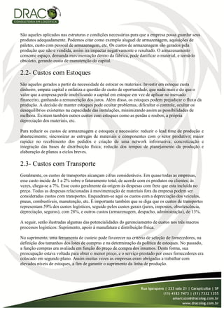 São aqueles aplicados nas estruturas e condições necessárias para que a empresa possa guardar seus
produtos adequadamente. Podemos citar como exemplo aluguel de armazenagem, aquisições de
paletes, custo com pessoal de armazenagem, etc. Os custos de armazenagem são gerados pela
produção que não e vendida, assim ira impactar negativamente o resultado. O armazenamento
consome espaço, demanda movimentação dentro da fábrica, pode danificar o material, e torná-lo
obsoleto, gerando custo de manutenção do capital.

2.2- Custos com Estoques
São aqueles gerados a partir da necessidade de estocar os materiais. Investir em estoque custa
dinheiro, empata capital e enfatiza a questão do custo de oportunidade, que nada mais e do que o
valor que a empresa perde imobilizando o capital em estoque em vez de aplicar no mercado
financeiro, ganhando a remuneração dos juros. Além disso, os estoques podem prejudicar o fluxo da
produção. A decisão de manter estoques pode ocultar problemas, dificultar o controle, ocultar os
desequilíbrios existentes na capacidade das instalações, minimizando assim as possibilidades de
melhora. Existem também outros custos com estoques como as perdas e roubos, a própria
depreciação dos materiais, etc.

Para reduzir os custos de armazenagem e estoques e necessário: reduzir o lead time de produção e
abastecimento; sincronizar as entregas de materiais e componentes com o setor produtivo; maior
rapidez no recebimento dos pedidos e criação de uma network informativa; concretização e
integração das bases de distribuição física; redução dos tempos de planejamento da produção e
elaboração de planos a ciclos breves.

2.3- Custos com Transporte
Geralmente, os custos de transportes alcançam cifras consideráveis. Em quase todas as empresas,
esse custo incide de 1 a 2% sobre o faturamento total; de acordo com os produtos ou clientes; às
vezes, chega-se a 7%. Esse custo geralmente da origem às despesas com frete que esta incluída no
preço. Todas as despesas relacionadas à movimentação de materiais fora da empresa podem ser
consideradas custos com transportes. Enquadram-se aqui os custos com a depreciação dos veículos,
pneus, combustíveis, manutenção, etc. É importante também que se diga que os custos de transportes
representam 59% dos custos logísticos, seguido pelos custos gerais (juros, impostos, obsolescência,
depreciação, seguros), com 28%, e outros custos (armazenagem, despacho, administração), de 13%.

A seguir, serão ilustradas algumas das potencialidades do gerenciamento de custos nos três macros
processos logísticos: Suprimento, apoio à manufatura e distribuição física.

No suprimento, uma ferramenta de custeio pode favorecer no critério de seleção de fornecedores, na
definição dos tamanhos dos lotes de compras e na determinação da política de estoques. No passado,
a função compras era avaliada em função do preço de compra dos insumos. Desta forma, sua
preocupação estava voltada para obter o menor preço, e o serviço prestado por esses fornecedores era
colocado em segundo plano. Assim muitas vezes as empresas eram obrigadas a trabalhar com
elevados níveis de estoques, a fim de garantir o suprimento da linha de produção.
 