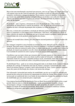 Hoje existe uma transformação conceitual neste processo, uma vez que o preço de compra passa a ser
visto apenas como um dos custos de aquisição, que considera os custos de colocação do pedido,
transporte, recebimento e estoque de materiais. Desta maneira, é possível identificar fornecedores,
que mesmo não sendo lideres em preço consigam oferecer um produto a um custo mais baixo, por
oferecer um sistema com maior frequência de entregas, alta disponibilidade de produtos e menor
índice de devoluções.

Na produção – para a logística, a ferramenta de custos de produção deve estar voltada às
necessidades do planejamento e controle da produção, a fim, de apoiar decisões referentes aos
tamanhos de lotes e alocação da produção entre as plantas e as linhas de produção.

Para isso, o sistema deve possibilitar a simulação de diferentes políticas de produção para perceber
como se comportam os custos diante destas modificações. Além disso, este sistema deve alocar os
custos indiretos de maneira não distorcida para que se possam custear os produtos e assim mensurar
a rentabilidade não só dos produtos, como também dos clientes.

Vejamos um exemplo desse sistema, com uma empresa nacional produtora de bens de consumo não
duráveis:

Sua vantagem competitiva estava baseada na economia de escala, dada pelo seu alto volume de
produção. Buscando manter a liderança ela começou a aumentar a variedade de produtos. Como esta
empresa não tinha um sistema de custeio eficaz, os custos eram alocados de acordo com o volume de
produção, de maneira que produtos com alto volume de produção subsidiavam os de baixo volume.
Com resultado do aumento de custos os preços foram aos poucos sendo reajustados.

O problema e que seu maior cliente que consumia uma variedade pequena de itens, passou a pagar o
custo da grande variedade. Assim esse cliente resolveu mudar de fornecedor. A perda desse
importante cliente fez com que a companhia perdesse escala, aumentando ainda mais os seus custos,
o que levou a rever seu sistema de custos e sua política de preços para se manter no mercado.

Na distribuição física – pode ser um sistema abrangendo todas as atividades desde a saída da linha de
produção até a entrega. O importante neste tipo de sistema e conseguir o rastreamento dos custos
através da estrutura logística, evitando o rateio indiscriminado de custos. Assim e possível mensurar
custos dos canais de distribuição dos clientes e até mesmo das entregas.

Esta informação e primordial para analises de rentabilidade, que por sua vez deve ser utilizada pelo
pessoal da área comercial no processo de segmentação da carteira de clientes. Desta forma o nível de
serviço pode ser estabelecido não só em função da necessidade dos clientes, mas também em função
da rentabilidade que esses propiciam para a organização.

Uma empresa benchmarking em distribuição física no Brasil desenvolveu um sistema piloto, o qual
permite observar como os custos de atendimento – venda, processamento de pedido, estoque,
armazenagem e entregas variavam em função da região geográfica, do canal de atendimento e
também em função do tamanho da encomenda. Desta maneira, foi possível estabelecer volumes
mínimos de entrega para cada região e canal de atendimento.
 