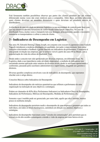 Está ferramenta também possibilitou observar que partes dos clientes atendidas por um sistema
diferenciado muitas vezes não eram rentáveis para a companhia. Além disso, permitiu selecionar
quais clientes deveriam ser atendidos diretamente e quais deveriam ser atendidos através de
distribuidores.

A relevância de uma atividade no processo logístico e a sua necessidade de controle pode fazer com
que seja desenvolvida uma ferramenta de custos focada numa função especifica. No caso da
distribuição física, muitas vezes o transporte tem esse destaque, principalmente quando e necessário
remunerar os transportadores e cobrar a conta do cliente.

3 - Indicadores de Desempenho em Logística
Nos anos 50, Edwards Deming e Juran Joseph, em conjunto com executivos japoneses como Genichi
Taguchi introduzem a moderna abordagem em qualidade, inovação e empowerment, bem como
conceitos relacionados a feedback e gestão baseada em indicadores da performance. Começaria aí
uma grande revolução nas empresas, que se tornaria visível a partir dos anos 80 no Brasil, com a
popularização da visão da cultura da Qualidade Total.

Desde então o conceito tem sido aprimorado por diversas empresas, em diferentes áreas. Na
Logística, dada a sua importância como atividade empresarial, a medição de indicadores tem
encontrado enorme aplicação entre usuários de diversos níveis, desde os auxiliares operacionais e
conferentes, passando pelos auxiliares administrativos e supervisores, chegando aos gerentes e
diretores.

Diversas questões complexas envolvem o uso de indicadores de desempenho, que esperamos
elucidar com o artigo abaixo.

Conceitos Básicos sobre Indicadores de Desempenho

Indicadores de desempenho são métricas quantitativas que refletem a performance de uma
organização na realização de seus objetivos e estratégias.

Podem ser chamados de KPIs (Key Performance Indicators) ou Indicadores-Chave de Desempenho,
Indicadores de Performance, Métricas de Desempenho, Medidas de Performance, etc.

Somente o que é medido pode ser gerenciado; por outro lado, aquilo que não é medido, merece
pouca ou nenhuma atenção.

Indicadores de desempenho permitem medir o desempenho de uma empresa e garantem que todos os
indivíduos, em todos os níveis hierárquicos, caminhem em direção aos mesmos objetivos e
estratégias.

Indicadores de desempenho funcionam como "veículos de comunicação", pois permitem que os
executivos do alto escalão comuniquem a missão e visão da empresa aos mais baixos níveis
 