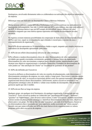 hierárquicos, envolvendo diretamente todos os colaboradores na realização dos objetivos estratégicos
da empresa.

Diferenças entre um Indicador de Desempenho Chave e Métricas Ordinárias

Muitas pessoas utilizam o termo KPI (Key Performance Indicators) e métricas (ou indicadores) de
desempenho indistintamente. Isso não é correto, pois um KPI é uma métrica, mas nem toda métrica é
um KPI. A diferença básica é que um KPI sempre deverá refletir vetores (drivers) de valor
estratégico enquanto que uma métrica apenas representa uma medida de desempenho de uma
atividade.

Na logística existem inúmeras possibilidades de composição de Indicadores de Desempenho Chave
(KPIs) e por isso, seguir as recomendações aqui relatadas é crucial para o sucesso da área, e
consequentemente da organização.

Bons KPIs devem apresentar as 10 características citadas a seguir, enquanto que simples métricas ou
indicadores de desempenho apresentarão parte delas.

#1: KPIs devem refletir direcionadores (drivers) de valor estratégico

KPIs refletem e medem direcionadores-chave de valor. Direcionadores de valor representam
atividades que quando executadas corretamente, garantem o sucesso futuro da organização.
Direcionadores de valor movimentam a empresa para a direção correta, impulsionando-a para
alcançar seus objetivos organizacionais e resultados financeiros. Exemplos de direcionadores de
valor podem ser "alta satisfação do Cliente" ou "excelência na qualidade de um produto".

#2: KPIs são definidos por Executivos

Executivos definem os direcionadores de valor em reuniões de planejamento, onde determinam o
direcionamento estratégico da empresa, no curto, médio e longo prazo. Para extrair o máximo desses
direcionadores de valor, os executivos necessitam definir como eles querem mensurar o desempenho
organizacional através desses direcionadores. Infelizmente, muitos executivos terminam o seu
planejamento estratégico antes de definir e validar essas medidas de desempenho. Não podemos
gerenciar aquilo que não é medido.

#3: KPIs devem fluir ao longo da empresa

Qualquer grupo, em qualquer nível hierárquico, de qualquer organização, é gerenciado por um
"executivo". Esses executivos podem ser conhecidos por "presidentes divisionais", "diretores",
"gerentes" ou "supervisores", entre diversos outros termos. Como "executivos", também necessitam
realizar sessões de planejamento estratégico e identificar direcionadores-chave de valor, objetivos e
planos para o seu grupo. Devido ao fato de cada "executivo", em cada nível hierárquico, basear-se
em direcionadores-chave repassados por seus superiores, acaba ocorrendo um "efeito cascata",
fazendo com que sejam refletidos nos KPIs dos mais baixos níveis organizacionais os valores
propostos pelos altos executivos da empresa.
 