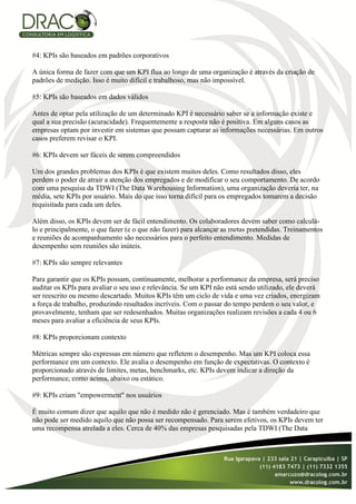 #4: KPIs são baseados em padrões corporativos

A única forma de fazer com que um KPI flua ao longo de uma organização é através da criação de
padrões de medição. Isso é muito difícil e trabalhoso, mas não impossível.

#5: KPIs são baseados em dados válidos

Antes de optar pela utilização de um determinado KPI é necessário saber se a informação existe e
qual a sua precisão (acuracidade). Frequentemente a resposta não é positiva. Em alguns casos as
empresas optam por investir em sistemas que possam capturar as informações necessárias. Em outros
casos preferem revisar o KPI.

#6: KPIs devem ser fáceis de serem compreendidos

Um dos grandes problemas dos KPIs é que existem muitos deles. Como resultados disso, eles
perdem o poder de atrair a atenção dos empregados e de modificar o seu comportamento. De acordo
com uma pesquisa da TDWI (The Data Warehousing Information), uma organização deveria ter, na
média, sete KPIs por usuário. Mais do que isso torna difícil para os empregados tomarem a decisão
requisitada para cada um deles.

Além disso, os KPIs devem ser de fácil entendimento. Os colaboradores devem saber como calculá-
lo e principalmente, o que fazer (e o que não fazer) para alcançar as metas pretendidas. Treinamentos
e reuniões de acompanhamento são necessários para o perfeito entendimento. Medidas de
desempenho sem reuniões são inúteis.

#7: KPIs são sempre relevantes

Para garantir que os KPIs possam, continuamente, melhorar a performance da empresa, será preciso
auditar os KPIs para avaliar o seu uso e relevância. Se um KPI não está sendo utilizado, ele deverá
ser reescrito ou mesmo descartado. Muitos KPIs têm um ciclo de vida e uma vez criados, energizam
a força de trabalho, produzindo resultados incríveis. Com o passar do tempo perdem o seu valor, e
provavelmente, tenham que ser redesenhados. Muitas organizações realizam revisões a cada 4 ou 6
meses para avaliar a eficiência de seus KPIs.

#8: KPIs proporcionam contexto

Métricas sempre são expressas em número que refletem o desempenho. Mas um KPI coloca essa
performance em um contexto. Ele avalia o desempenho em função de expectativas. O contexto é
proporcionado através de limites, metas, benchmarks, etc. KPIs devem indicar a direção da
performance, como acima, abaixo ou estático.

#9: KPIs criam "empowerment" nos usuários

É muito comum dizer que aquilo que não é medido não é gerenciado. Mas é também verdadeiro que
não pode ser medido aquilo que não possa ser recompensado. Para serem efetivos, os KPIs devem ter
uma recompensa atrelada a eles. Cerca de 40% das empresas pesquisadas pela TDWI (The Data
 