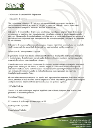 · Indicadores de conformidade do processo

· Indicadores de serviços

São exemplos de indicadores de custos, o custo com transporte e com a movimentação e
armazenagem de materiais, o custo com estoques, o custo com a logística reversa, custo com a
obsolescência de estoques de insumos e produtos acabados, etc.

Indicadores de conformidade do processo, semelhante à classificação anterior, tratam de monitorar
os aspectos e as incertezas mais impactantes para o resultado esperado ao término de determinado
processo. São exemplos desses indicadores, o nível de acerto na conferência de materiais recebidos, a
produtividade na carga e descarga, o cumprimento dos prazos de entrega e a utilização da capacidade
de um caminhão.

Indicadores de serviços refletem a performance do processo e permitem acompanhar o seu resultado
final. Um exemplo é a acuracidade do inventário e o percentual de pedidos completos.

Indicadores de Desempenho em Logística

Seguramente existem mais de uma centena de indicadores de desempenho em logística, abrangendo
o monitoramento da performance nas atividades de transportes, movimentação e armazenagem de
materiais, logística reversa e gestão de estoques.

Essa diversidade de indicadores é o resultado de diferentes nomenclaturas adotadas pelas empresas e
por pequenas adequações em relação ao conceito original. É claro que seria ideal termos poucos
indicadores medidos, e uma uniformidade de conceitos e formas de medição entre as empresas. Isso
será praticamente impossível, dadas às particularidades de cada organização e a percepção e
interferências dos usuários finais.

Os indicadores apresentados abaixo são aqueles mais representativos em termos de nível de serviço e
custos, e também os mais medidos entre as empresas no Brasil e no exterior, portanto, essenciais para
qualquer empresa, independente das peculiaridades da sua operação logística.

1) Pedido Perfeito

Mede o % de pedidos entregues no prazo negociado com o Cliente, completo, sem avarias e sem
problemas na documentação fiscal.

Fórmula de Cálculo:

PP = número de pedidos perfeitos entregues x 100

total de pedidos expedidos

Frequência de Medição:
 