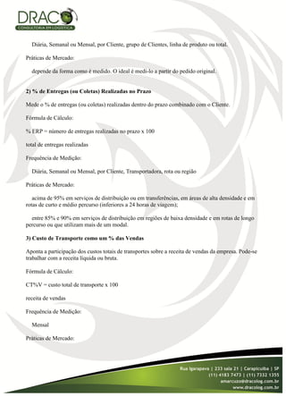 Diária, Semanal ou Mensal, por Cliente, grupo de Clientes, linha de produto ou total.

Práticas de Mercado:

  depende da forma como é medido. O ideal é medi-lo a partir do pedido original.


2) % de Entregas (ou Coletas) Realizadas no Prazo

Mede o % de entregas (ou coletas) realizadas dentro do prazo combinado com o Cliente.

Fórmula de Cálculo:

% ERP = número de entregas realizadas no prazo x 100

total de entregas realizadas

Frequência de Medição:

  Diária, Semanal ou Mensal, por Cliente, Transportadora, rota ou região

Práticas de Mercado:

   acima de 95% em serviços de distribuição ou em transferências, em áreas de alta densidade e em
rotas de curto e médio percurso (inferiores a 24 horas de viagem);

  entre 85% e 90% em serviços de distribuição em regiões de baixa densidade e em rotas de longo
percurso ou que utilizam mais de um modal.

3) Custo de Transporte como um % das Vendas

Aponta a participação dos custos totais de transportes sobre a receita de vendas da empresa. Pode-se
trabalhar com a receita líquida ou bruta.

Fórmula de Cálculo:

CT%V = custo total de transporte x 100

receita de vendas

Frequência de Medição:

  Mensal

Práticas de Mercado:
 