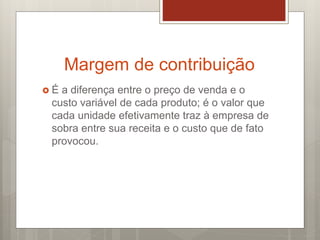 Margem de contribuição
 É a diferença entre o preço de venda e o
custo variável de cada produto; é o valor que
cada unidade efetivamente traz à empresa de
sobra entre sua receita e o custo que de fato
provocou.
 