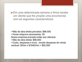  Em uma determinada semana a firma recebe
um cliente que lhe propõe uma encomenda
com as seguintes características:
• Mão de obra direta previstos: $96.000
• Horas-máquina necessárias: 50
Nossa empresa procede então aos cálculos:
• Mão de obra direta: $96.000
• Custo, despesas e lucro , exceto despesas de venda
variável: 50Hm x $1840/Hm = $92.000
 