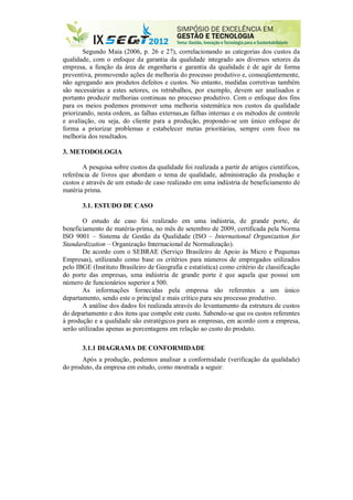 Segundo Maia (2006, p. 26 e 27), correlacionando as categorias dos custos da
qualidade, com o enfoque da garantia da qualidade integrado aos diversos setores da
empresa, a função da área de engenharia e garantia da qualidade é de agir de forma
preventiva, promovendo ações de melhoria do processo produtivo e, conseqüentemente,
não agregando aos produtos defeitos e custos. No entanto, medidas corretivas também
são necessárias a estes setores, os retrabalhos, por exemplo, devem ser analisados e
portanto produzir melhorias continuas no processo produtivo. Com o enfoque dos fins
para os meios podemos promover uma melhoria sistemática nos custos da qualidade
priorizando, nesta ordem, as falhas externas,as falhas internas e os métodos de controle
e avaliação, ou seja, do cliente para a produção, propondo-se um único enfoque de
forma a priorizar problemas e estabelecer metas prioritárias, sempre com foco na
melhoria dos resultados.
3. METODOLOGIA
A pesquisa sobre custos da qualidade foi realizada a partir de artigos científicos,
referência de livros que abordam o tema de qualidade, administração da produção e
custos e através de um estudo de caso realizado em uma indústria de beneficiamento de
matéria prima.
3.1. ESTUDO DE CASO
O estudo de caso foi realizado em uma indústria, de grande porte, de
beneficiamento de matéria-prima, no mês de setembro de 2009, certificada pela Norma
ISO 9001 – Sistema de Gestão da Qualidade (ISO – International Organization for
Standardization – Organização Internacional de Normalização).
De acordo com o SEBRAE (Serviço Brasileiro de Apoio às Micro e Pequenas
Empresas), utilizando como base os critérios para números de empregados utilizados
pelo IBGE (Instituto Brasileiro de Geografia e estatística) como critério de classificação
do porte das empresas, uma indústria de grande porte é que aquela que possui um
número de funcionários superior a 500.
As informações fornecidas pela empresa são referentes a um único
departamento, sendo este o principal e mais crítico para seu processo produtivo.
A análise dos dados foi realizada através do levantamento da estrutura de custos
do departamento e dos itens que compõe este custo. Sabendo-se que os custos referentes
à produção e a qualidade são estratégicos para as empresas, em acordo com a empresa,
serão utilizadas apenas as porcentagens em relação ao custo do produto.
3.1.1 DIAGRAMA DE CONFORMIDADE
Após a produção, podemos analisar a conformidade (verificação da qualidade)
do produto, da empresa em estudo, como mostrada a seguir:
 