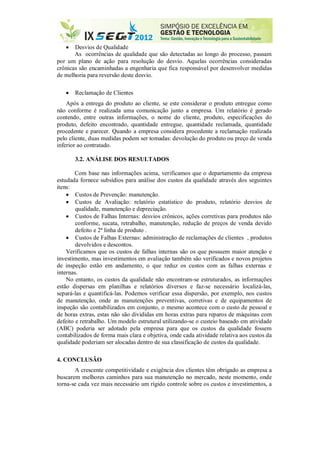  Desvios de Qualidade
As ocorrências de qualidade que são detectadas ao longo do processo, passam
por um plano de ação para resolução do desvio. Aquelas ocorrências consideradas
crônicas são encaminhadas a engenharia que fica responsável por desenvolver medidas
de melhoria para reversão deste desvio.
 Reclamação de Clientes
Após a entrega do produto ao cliente, se este considerar o produto entregue como
não conforme é realizada uma comunicação junto a empresa. Um relatório é gerado
contendo, entre outras informações, o nome do cliente, produto, especificações do
produto, defeito encontrado, quantidade entregue, quantidade reclamada, quantidade
procedente e parecer. Quando a empresa considera procedente a reclamação realizada
pelo cliente, duas medidas podem ser tomadas: devolução do produto ou preço de venda
inferior ao contratado.
3.2. ANÁLISE DOS RESULTADOS
Com base nas informações acima, verificamos que o departamento da empresa
estudada fornece subsídios para análise dos custos da qualidade através dos seguintes
itens:
 Custos de Prevenção: manutenção.
 Custos de Avaliação: relatório estatístico do produto, relatório desvios de
qualidade, manutenção e depreciação.
 Custos de Falhas Internas: desvios crônicos, ações corretivas para produtos não
conforme, sucata, retrabalho, manutenção, redução de preços de venda devido
defeito e 2ª linha de produto .
 Custos de Falhas Externas: administração de reclamações de clientes , produtos
devolvidos e descontos.
Verificamos que os custos de falhas internas são os que possuem maior atenção e
investimento, mas investimentos em avaliação também são verificados e novos projetos
de inspeção estão em andamento, o que reduz os custos com as falhas externas e
internas.
No entanto, os custos da qualidade não encontram-se estruturados, as informações
estão dispersas em planilhas e relatórios diversos e faz-se necessário localizá-las,
separá-las e quantificá-las. Podemos verificar essa dispersão, por exemplo, nos custos
de manutenção, onde as manutenções preventivas, corretivas e de equipamentos de
inspeção são contabilizados em conjunto, o mesmo acontece com o custo de pessoal e
de horas extras, estas não são divididas em horas extras para reparos de máquinas com
defeito e retrabalho. Um modelo estrutural utilizando-se o custeio baseado em atividade
(ABC) poderia ser adotado pela empresa para que os custos da qualidade fossem
contabilizados de forma mais clara e objetiva, onde cada atividade relativa aos custos da
qualidade poderiam ser alocadas dentro de sua classificação de custos da qualidade.
4. CONCLUSÃO
A crescente competitividade e exigência dos clientes têm obrigado as empresa a
buscarem melhores caminhos para sua manutenção no mercado, neste momento, onde
torna-se cada vez mais necessário um rígido controle sobre os custos e investimentos, a
 