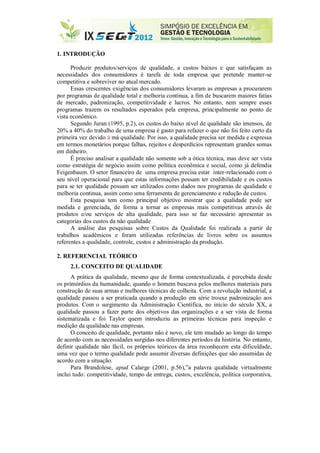 1. INTRODUÇÃO
Produzir produtos/serviços de qualidade, a custos baixos e que satisfaçam as
necessidades dos consumidores é tarefa de toda empresa que pretende manter-se
competitiva e sobreviver no atual mercado.
Essas crescentes exigências dos consumidores levaram as empresas a procurarem
por programas de qualidade total e melhoria contínua, a fim de buscarem maiores fatias
de mercado, padronização, competitividade e lucros. No entanto, nem sempre esses
programas trazem os resultados esperados pela empresa, principalmente no ponto de
vista econômico.
Segundo Juran (1995, p.2), os custos do baixo nível de qualidade são imensos, de
20% a 40% do trabalho de uma empresa é gasto para refazer o que não foi feito certo da
primeira vez devido à má qualidade. Por isso, a qualidade precisa ser medida e expressa
em termos monetários porque falhas, rejeitos e desperdícios representam grandes somas
em dinheiro.
É preciso analisar a qualidade não somente sob a ótica técnica, mas deve ser vista
como estratégia de negócio assim como política econômica e social, como já defendia
Feigenbaum. O setor financeiro de uma empresa precisa estar inter-relacionado com o
seu nível operacional para que estas informações possam ter credibilidade e os custos
para se ter qualidade possam ser utilizados como dados nos programas de qualidade e
melhoria continua, assim como uma ferramenta de gerenciamento e redução de custos.
Esta pesquisa tem como principal objetivo mostrar que a qualidade pode ser
medida e gerenciada, de forma a tornar as empresas mais competitivas através de
produtos e/ou serviços de alta qualidade, para isso se faz necessário apresentar as
categorias dos custos da não qualidade...
A análise das pesquisas sobre Custos da Qualidade foi realizada a partir de
trabalhos acadêmicos e foram utilizadas referências de livros sobre os assuntos
referentes a qualidade, controle, custos e administração da produção.
2. REFERENCIAL TEÓRICO
2.1. CONCEITO DE QUALIDADE
A prática da qualidade, mesmo que de forma contextualizada, é percebida desde
os primórdios da humanidade, quando o homem buscava pelos melhores materiais para
construção de suas armas e melhores técnicas de colheita. Com a revolução industrial, a
qualidade passou a ser praticada quando a produção em série trouxe padronização aos
produtos. Com o surgimento da Administração Científica, no início do século XX, a
qualidade passou a fazer parte dos objetivos das organizações e a ser vista de forma
sistematizada e foi Taylor quem introduziu as primeiras técnicas para inspeção e
medição da qualidade nas empresas.
O conceito de qualidade, portanto não é novo, ele tem mudado ao longo do tempo
de acordo com as necessidades surgidas nos diferentes períodos da história. No entanto,
definir qualidade não fácil, os próprios teóricos da área reconhecem esta dificuldade,
uma vez que o termo qualidade pode assumir diversas definições que são assumidas de
acordo com a situação.
Para Brandolese, apud Calarge (2001, p.56),”a palavra qualidade virtualmente
inclui tudo: competitividade, tempo de entrega, custos, excelência, política corporativa,
 
