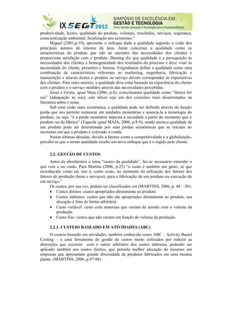 produtividade, lucros, qualidade do produto, volumes, resultados, serviços, segurança,
conscientização ambiental, focalização nos acionistas.”
Miguel (2001,p.19), apresenta o enfoque dado a qualidade segundo a visão dos
principais autores de renome da área. Juran conceitua a qualidade como as
características do produto que vão ao encontro das necessidades dos clientes e
proporciona satisfação com o produto. Deming diz que qualidade é a perseguição às
necessidades dos clientes e homogeneidade dos resultados do processo e deve visar às
necessidade do cliente, presentes e futuras. Feigenbaum define a qualidade como uma
combinação de características referentes ao marketing, engenharia, fabricação e
manutenção e através destes o produto ou serviço devem corresponder às expectativas
dos clientes. Para estes autores, a qualidade deve estar baseada na experiência do cliente
com o produto e o serviço medidos através das necessidades percebidas.
Juran e Gryna, apud Maia (2006, p.8), conceituaram qualidade como “fitness for
use” (adequação ao uso), este talvez seja um dos conceitos mais disseminados na
literatura sobre o tema.
Sob uma visão mais econômica, a qualidade pode ser definida através da função
perda que nos permite mensurar em unidades monetárias e associa-la a tecnologia do
produto, ou seja, “é a perda monetária imposta a sociedade a partir do momento que o
produto sai da fábrica” (Taguchi apud MAIA, 2006, p.8-9), sendo assim,a qualidade de
um produto pode ser determinada por suas perdas econômicas que se iniciam no
momento em que o produto é colocado a venda.
Nestas últimas décadas, devido a fatores como a competitividade e a globalização,
percebe-se que o termo qualidade recebe um novo enfoque que é o regido pelo cliente.
2.2. GESTÃO DE CUSTOS
Antes de abordarmos o tema “custos da qualidade”, faz-se necessário entender o
que vem a ser custo. Para Martins (2006, p.25) “o custo é também um gasto, só que
reconhecido como tal, isto é, como custo, no momento da utilização dos fatores dos
fatores de produção (bens e serviços), para a fabricação de um produto ou execução de
um serviço.”
Os custos, por sua vez, podem ser classificados em (MARTINS, 2006, p. 48 – 50):
 Custos diretos: custos apropriados diretamente ao produto.
 Custos indiretos: custos que não são apropriados diretamente ao produto, sua
alocação é feita de forma arbitrária.
 Custo variável: custo com materiais que variam de acordo com o volume da
produção.
 Custo fixo: custos que não variam em função do volume de produção.
2.2.1. CUSTEIO BASEADO EM ATIVIDADES (ABC)
O custeio baseado em atividades, também conhecido como ABC – Activity Based
Costing – é uma ferramenta de gestão de custos muito utilizados por reduzir as
distorções que ocorrem com o rateio arbitrário dos custos indiretos, podendo ser
aplicado também aos custos diretos, que permite melhor alocação de recursos em
empresas que apresentam grande diversidade de produtos fabricados em uma mesma
planta. (MARTINS, 2006, p.87-88)
 