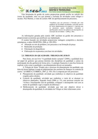 Esta ferramenta de gestão de custos proporciona grande auxílio no calculo dos
custos da qualidade, uma vez que permite a inclusão de atividades como refugos e
sucatas. Para Martins, a visão do custeio ABC de aperfeiçoamento de processos,
“reconhece que um processo é formado por uma
seqüência de atividades encadeadas, exercidas através
de vários departamentos da empresa [...] permite que
os processos sejam analisados, custeados e
aperfeiçoados através da melhoria de desempenho na
execução das atividades.” (2006,p. 286)
As informações geradas pelo custeio ABC auxiliam na gestão dos processos e
proporcionam economias que justificam sua implantação.
O custeio baseado em atividades proporciona vantagem competitiva e decisões
estratégicas, a saber (MARTINS, 2006, p. 288-289):-
 Alteração no mix de produtos, nos processos e na formação de preço
 Redesenho de produção
 Eliminação de desperdícios
 Elaboração de orçamentos com base em atividades.
2.3. TRILOGIA DA QUALIDADE: TRILOGIA DE JURAN
Para Juran, em seu livro “A qualidade desde o projeto” (2004), a qualidade deve
ser papel de gestores que possua domínio das disciplinas da qualidade e carece da
participação da alta gerência de forma ativa. A analogia financeira é uma boa forma de
explicar a eles como a qualidade e seu planejamento devem ser pensados.
A Trilogia de Juran “Propõe que o processo de planejamento da qualidade seja
feito de forma análoga à usada no planejamento dos assuntos de finanças ou controle de
custos.” (CORRÊA e CORRÊA, 2007, p. 185). Ela é composta por três processos:
 Planejamento da qualidade: atividade que estabelece os objetivos da qualidade
exigidos pelos clientes.
 Controle da qualidade: atividade que estabelece o meio de se alcançar os
objetivos planejados. Segundo Juran (2004, p. 15), este processo consiste em
“avaliar o desempenho real de qualidade, comparar o desempenho real com as
metas de qualidade e agir a respeito da diferença.”
 Melhoramento da qualidade: atividade que tem por objetivo elevar o
desempenho da qualidade.As atividades da Trilogia se inter-relacionam como
 