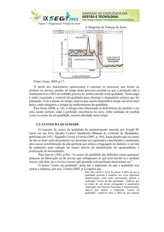 Figura 1: Diagrama da Trilogia de Juran
 pode ser observado no Diagrama da Trilogia de Juran.
Fonte: Juran, 2004, p.17.
A tarefa dos funcionários operacionais é executar os processos que levam ao
produto ou serviço, porém, ao longo deste processo percebe-se que a produção não é
totalmente boa e 20% do trabalho precisa ser refeito devido à má qualidade. Nesta etapa
é então executado o controle da qualidade para eliminar o desperdício crônico que foi
planejado. Com o passar do tempo, nota-se que aquele desperdício atinge um nível mais
baixo, onde atingimos o estágio de melhoramento da qualidade.
Para Juran (2004, p. 18), a trilogia está relacionada às deficiências do produto e em
uma escala vertical, onde a perfeição encontra-se no zero, exibe unidades de medida
como os custos da má qualidade, assunto abordado neste artigo.
2.3. CUSTOS DA QUALIDADE
O conceito de custos da qualidade foi primeiramente inserido por Joseph M.
Juran em seu livro Quality Control Handbook (Manual do Controle da Qualidade),
publicado em 1951. Segundo Corrêa e Corrêa (2007, p.184), Juran propôs que os custos
de não se fazer certo da primeira vez deveriam ser registrados, classificados e analisados
para causar sensibilização da alta gerência que utiliza a linguagem do dinheiro e serviria
de parâmetro para redução de custos através da identificação de oportunidades e
priorização de necessidades.
Para Garvin (1992, p.94), “os custos da qualidade são definidos como quaisquer
despesas de fabricação ou de serviço que ultrapassem as que teria havido se o produto
tivesse sido feito ou o serviço tivesse sido prestado com perfeição da primeira vez”.
O termo “custos da qualidade” pode dar a impressão de que a qualidade traz
custos a empresa, por isso, Toledo (2002, p.2) explica que
Para não correr o risco de passar a idéia de que a
qualidade acarreta à empresa um custo adicional
desnecessário, seria mais conveniente utilizar a
expressão “custos da não qualidade”. Todavia, por
se tratar de um termo consagrado e usualmente
empregado nas Normas Nacionais e Internacionais,
opta-se por manter a expressão “custos da
qualidade”, tendo-se clara a idéia de que possuir
 
