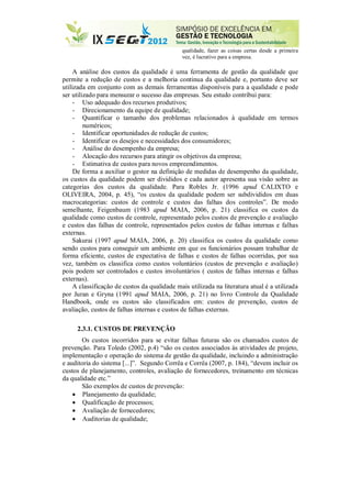 qualidade, fazer as coisas certas desde a primeira
vez, é lucrativo para a empresa.
A análise dos custos da qualidade é uma ferramenta de gestão da qualidade que
permite a redução de custos e a melhoria continua da qualidade e, portanto deve ser
utilizada em conjunto com as demais ferramentas disponíveis para a qualidade e pode
ser utilizado para mensurar o sucesso das empresas. Seu estudo contribui para:
- Uso adequado dos recursos produtivos;
- Direcionamento da equipe de qualidade;
- Quantificar o tamanho dos problemas relacionados à qualidade em termos
numéricos;
- Identificar oportunidades de redução de custos;
- Identificar os desejos e necessidades dos consumidores;
- Análise do desempenho da empresa;
- Alocação dos recursos para atingir os objetivos da empresa;
- Estimativa de custos para novos empreendimentos.
De forma a auxiliar o gestor na definição de medidas de desempenho da qualidade,
os custos da qualidade podem ser divididos e cada autor apresenta sua visão sobre as
categorias dos custos da qualidade. Para Robles Jr. (1996 apud CALIXTO e
OLIVEIRA, 2004, p. 45), “os custos da qualidade podem ser subdivididos em duas
macrocategorias: custos de controle e custos das falhas dos controles”. De modo
semelhante, Feigenbaum (1983 apud MAIA, 2006, p. 21) classifica os custos da
qualidade como custos de controle, representado pelos custos de prevenção e avaliação
e custos das falhas de controle, representados pelos custos de falhas internas e falhas
externas.
Sakurai (1997 apud MAIA, 2006, p. 20) classifica os custos da qualidade como
sendo custos para conseguir um ambiente em que os funcionários possam trabalhar de
forma eficiente, custos de expectativa de falhas e custos de falhas ocorridas, por sua
vez, também os classifica como custos voluntários (custos de prevenção e avaliação)
pois podem ser controlados e custos involuntários ( custos de falhas internas e falhas
externas).
A classificação de custos da qualidade mais utilizada na literatura atual é a utilizada
por Juran e Gryna (1991 apud MAIA, 2006, p. 21) no livro Controle da Qualidade
Handbook, onde os custos são classificados em: custos de prevenção, custos de
avaliação, custos de falhas internas e custos de falhas externas.
2.3.1. CUSTOS DE PREVENÇÃO
Os custos incorridos para se evitar falhas futuras são os chamados custos de
prevenção. Para Toledo (2002, p.4) “são os custos associados às atividades de projeto,
implementação e operação do sistema de gestão da qualidade, incluindo a administração
e auditoria do sistema [...]”. Segundo Corrêa e Corrêa (2007, p. 184), “devem incluir os
custos de planejamento, controles, avaliação de fornecedores, treinamento em técnicas
da qualidade etc.”
São exemplos de custos de prevenção:
 Planejamento da qualidade;
 Qualificação de processos;
 Avaliação de fornecedores;
 Auditorias de qualidade;
 