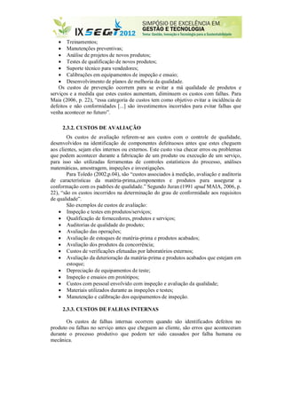  Treinamentos;
 Manutenções preventivas;
 Análise de projetos de novos produtos;
 Testes de qualificação de novos produtos;
 Suporte técnico para vendedores;
 Calibrações em equipamentos de inspeção e ensaio;
 Desenvolvimento de planos de melhoria da qualidade.
Os custos de prevenção ocorrem para se evitar a má qualidade de produtos e
serviços e a medida que estes custos aumentam, diminuem os custos com falhas. Para
Maia (2006, p. 22), “essa categoria de custos tem como objetivo evitar a incidência de
defeitos e não conformidades [...] são investimentos incorridos para evitar falhas que
venha acontecer no futuro”.
2.3.2. CUSTOS DE AVALIAÇÃO
Os custos de avaliação referem-se aos custos com o controle de qualidade,
desenvolvidos na identificação de componentes defeituosos antes que estes cheguem
aos clientes, sejam eles internos ou externos. Este custo visa checar erros ou problemas
que podem acontecer durante a fabricação de um produto ou execução de um serviço,
para isso são utilizadas ferramentas de controles estatísticos do processo, análises
matemáticas, amostragem, inspeções e investigações.
Para Toledo (2002,p.04), são “custos associados à medição, avaliação e auditoria
de características da matéria-prima,componentes e produtos para assegurar a
conformação com os padrões de qualidade.” Segundo Juran (1991 apud MAIA, 2006, p.
22), “são os custos incorridos na determinação do grau de conformidade aos requisitos
de qualidade”.
São exemplos de custos de avaliação:
 Inspeção e testes em produtos/serviços;
 Qualificação de fornecedores, produtos e serviços;
 Auditorias de qualidade do produto;
 Avaliação das operações;
 Avaliação de estoques de matéria-prima e produtos acabados;
 Avaliação dos produtos da concorrência;
 Custos de verificações efetuadas por laboratórios externos;
 Avaliação da deterioração da matéria-prima e produtos acabados que estejam em
estoque;
 Depreciação de equipamentos de teste;
 Inspeção e ensaios em protótipos;
 Custos com pessoal envolvido com inspeção e avaliação da qualidade;
 Materiais utilizados durante as inspeções e testes;
 Manutenção e calibração dos equipamentos de inspeção.
2.3.3. CUSTOS DE FALHAS INTERNAS
Os custos de falhas internas ocorrem quando são identificados defeitos no
produto ou falhas no serviço antes que cheguem ao cliente, são erros que aconteceram
durante o processo produtivo que podem ter sido causados por falha humana ou
mecânica.
 