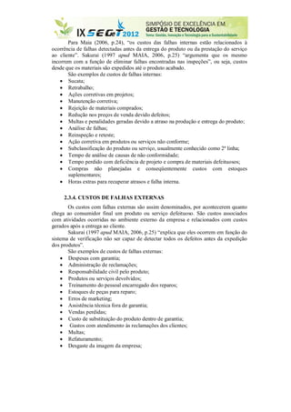 Para Maia (2006, p.24), “os custos das falhas internas estão relacionados à
ocorrência de falhas detectadas antes da entrega do produto ou da prestação do serviço
ao cliente”. Sakurai (1997 apud MAIA, 2006, p.25) “argumenta que os mesmo
incorrem com a função de eliminar falhas encontradas nas inspeções”, ou seja, custos
desde que os materiais são expedidos até o produto acabado.
São exemplos de custos de falhas internas:
 Sucata;
 Retrabalho;
 Ações corretivas em projetos;
 Manutenção corretiva;
 Rejeição de materiais comprados;
 Redução nos preços de venda devido defeitos;
 Multas e penalidades geradas devido a atraso na produção e entrega do produto;
 Análise de falhas;
 Reinspeção e reteste;
 Ação corretiva em produtos ou serviços não conforme;
 Subclassificação do produto ou serviço, usualmente conhecido como 2ª linha;
 Tempo de análise de causas de não conformidade;
 Tempo perdido com deficiência de projeto e compra de materiais defeituosos;
 Compras não planejadas e conseqüentemente custos com estoques
suplementares;
 Horas extras para recuperar atrasos e falha interna.
2.3.4. CUSTOS DE FALHAS EXTERNAS
Os custos com falhas externas são assim denominados, por acontecerem quanto
chega ao consumidor final um produto ou serviço defeituoso. São custos associados
com atividades ocorridas no ambiente externo da empresa e relacionados com custos
gerados após a entrega ao cliente.
Sakurai (1997 apud MAIA, 2006, p.25) “explica que eles ocorrem em função do
sistema de verificação não ser capaz de detectar todos os defeitos antes da expedição
dos produtos”.
São exemplos de custos de falhas externas:
 Despesas com garantia;
 Administração de reclamações;
 Responsabilidade civil pelo produto;
 Produtos ou serviços devolvidos;
 Treinamento do pessoal encarregado dos reparos;
 Estoques de peças para reparo;
 Erros de marketing;
 Assistência técnica fora de garantia;
 Vendas perdidas;
 Custo de substituição do produto dentro de garantia;
 Gastos com atendimento às reclamações dos clientes;
 Multas;
 Refaturamento;
 Desgaste da imagem da empresa;
 