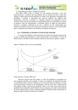  Reposição para manter a imagem da empresa.
Para Maia (2006, p.26), os clientes de uma empresa provocam a essa dois
direcionamentos, o primeiro das necessidades sob um contexto pró-ativo, onde estas
chegam a empresa pelo setor de marketing ou vendas e são repassadas a engenharia que
decodifica e assimila a informação que provoca melhoria nos padrões para
fornecedores, processos e produtos, e a segunda, referente as reclamações sob um
contexto reativo que são provenientes do descontentamento do consumidor em relação
ao produto, estas são decodificadas e analisadas quanto às falhas de fornecedores,
processos e produtos, utilizando-se pra isso o relatório de não conformidade que
manterá um histórico até que uma ação seja realizado no cliente e outra na prevenção
junto a engenharia que realizará uma melhoria nos padrões da empresa.
2.3.5. INTER-RELAÇÃO DOS CUSTOS DA QUALIDADE
Os custos da qualidade se inter-relacionam de forma inversamente proporcional,
ou seja, a medida que aumentam os custos de prevenção e de avaliação, os custos de
falhas internas e de falhas externas tendem a diminuir como mostra o gráfico a seguir.
Figura 2: Relação entre os custos da qualidade
Fonte: Oliveira e Calixto, 2004, p.47.
Devemos observar que nem sempre os custos da qualidade se enquadram um
uma categoria específica, por exemplo, os custos com inspeção de matéria prima pode
ser classificado como custo de avaliação, se for visto como busca de defeitos, ou como
custo de prevenção, levando-se em consideração o fato de evitar que a matéria prima
com defeito estrague o processo de produção. Neste e em outros casos onde custo da
qualidade não se enquadra especificamente em uma categoria, este pode ser classificado
de forma arbitrária,uma vez que a empresa mantenha coerência nesta classificação ao
longo do tempo no intuito de favorecer as análises.
 