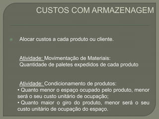  Alocar custos a cada produto ou cliente. 
Atividade: Movimentação de Materiais: 
Quantidade de paletes expedidos de cada produto 
Atividade: Condicionamento de produtos: 
• Quanto menor o espaço ocupado pelo produto, menor 
será o seu custo unitário de ocupação; 
• Quanto maior o giro do produto, menor será o seu 
custo unitário de ocupação do espaço. 
 