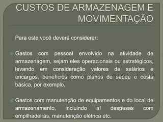 Para este você deverá considerar: 
 Gastos com pessoal envolvido na atividade de 
armazenagem, sejam eles operacionais ou estratégicos, 
levando em consideração valores de salários e 
encargos, benefícios como planos de saúde e cesta 
básica, por exemplo. 
 Gastos com manutenção de equipamentos e do local de 
armazenamento, incluindo aí despesas com 
empilhadeiras, manutenção elétrica etc. 
 