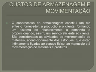  O subprocesso de armazenagem constitui um elo 
entre o fornecedor, a produção e o cliente, formando 
um sistema do abastecimento à demanda e 
proporcionando, assim, um serviço eficiente ao cliente. 
São consideradas as atividades de movimentação de 
materiais, acondicionamento dos estoques, que estão 
intimamente ligadas ao espaço físico, ao manuseio e à 
movimentação de materiais e produtos. 
 