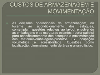  As decisões operacionais de armazenagem, no 
tocante ao acondicionamento dos estoques, 
contemplam questões relativas ao layout envolvendo 
as embalagens e as estruturas estantes, (porta-pallets) 
para acondicionamento dos estoques e movimentação 
dos materiais/embalagens/produtos. Ex: ocupação 
volumétrica e acessibilidade. Questões como 
localização, dimensionamento de área e arranjo físico. 
 