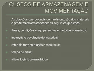 As decisões operacionais de movimentação dos materiais 
e produtos devem obedecer as seguintes questões: 
 áreas, condições e equipamentos e métodos operativos; 
 inspeção e devolução de materiais; 
 rotas de movimentação e manuseio; 
 tempo de ciclo; 
 ativos logísticos envolvidos. 
 