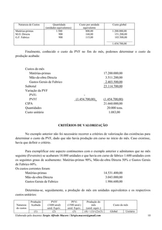 Elaborado pelo docente: Sergio Alfredo Macore / Sérgio.macore@gmail.com 10
Natureza de Custos Quantidade
(unidades equivalentes)
Custo por unidade
equivalente
Custo global
Matérias-primas
M.O. Directa
G.F. Fabrico
1.500
900
900
800,00
168,00
115,00
1.200.000,00
151.200,00
103.500,00
___________________
1.454.700,00
Finalmente, conhecido o custo da PVF no fim do mês, podemos determinar o custo da
produção acabada:
Custos do mês
Matérias-primas 17.200.000,00
Mão-de-obra Directa 3.511.200,00
Gastos Gerais de Fabrico 2.403.500,00
Subtotal 23.114.700,00
Variação da PVF
PVFi -
PVFf (1.454.700,00)_ (1.454.700,00)
CIPA 21.660.000,00
Quantidades 20.000 tons.
Custo unitário 1.083,00
CRITÉRIOS DE VALORIZAÇÃO
No exemplo anterior não foi necessário recorrer a critérios de valorização das existências para
determinar o custo da PVF, dado que não havia produção em curso no início do mês. Caso existisse,
havia que definir o critério.
Para exemplificar este aspecto continuemos com o exemplo anterior e admitamos que no mês
seguinte (Fevereiro) se acabaram 18.000 unidades e que havia em curso de fabrico 1.600 unidades com
os seguintes graus de acabamento: Matérias-primas 90%, Mão-de-obra Directa 50% e Gastos Gerais
de Fabrico 60%.
Os custos correntes foram:
Matérias-primas 14.531.400,00
Mão-de-obra Directa 3.043.000,00
Gastos Gerais de Fabrico 1.986.600,00
Determina-se, seguidamente, a produção do mês em unidades equivalentes e os respectivos
custos unitários:
Natureza
de custos
Produção
Acabada
PVFf
(1600 unid)
unid. Equiv.
PFVi
(1500 unid.)
unid. Equiv.
Produção do
mês
(unid. equiv.)
Custo do mês
(1) (2) (3) (4) = (1)+(2)-(3) Global Unitário
 