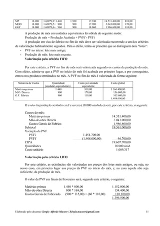 Elaborado pelo docente: Sergio Alfredo Macore / Sérgio.macore@gmail.com 11
MP
MOD
GGF
18.000
18.000
18.000
1.600*0,9=1.440
1.600*0,5= 800
1.600*0,6= 960
1.500
900
900
17.940
17.900
18.060
14.531.400,00
3.043.000,00
1.986.600,00
810,00
170,00
110,00
A produção do mês em unidades equivalentes foi obtida do seguinte modo:
Produção do mês = Produção Acabada + PVFf - PVFi
A produção em vias de fabrico no fim do mês deve ser valorizada recorrendo a um dos critérios
de valorização habitualmente seguidos. Para o efeito, tenha-se presente que se distinguem dois "lotes":
- PVF no início: lote mais antigo;
- Produção do mês: lote mais recente.
Valorização pelo critério FIFO
Por este critério, a PVF no fim do mês será valorizada segundo os custos da produção do mês.
Com efeito, admite-se que a PVF no início do mês foi acabada em primeiro lugar, e por conseguinte,
entrou nos produtos terminados no mês. A PVF no fim do mês é valorizada da forma seguinte:
Natureza de Custos Quantidade
(unidades equivalentes)
Custo por unidade
equivalente
Custo global
Matérias-primas
M.O. Directa
G.F. Fabrico
1.440
800
960
810,00
170,00
110,00
1.166.400,00
136.000,00
105.600,00
1.408.000,00
O custo da produção acabada em Fevereiro (18.000 unidades) será, por este critério, o seguinte:
Custos do mês:
Matérias-primas 14.531.400,00
Mão-de-obra Directa 3.043.000,00
Gastos Gerais de Fabrico 1.986.600,00
Subtotal 19.561.000,00
Variação da PVF
PVFi 1.454.700,00
PVFf (1.408.000,00) 46.700,00
CIPA 19.607.700,00
Quantidades 18.000 unid.
Custo unitário 1.089,317
Valorização pelo critério LIFO
Por este critério, as existências são valorizadas aos preços dos lotes mais antigos, ou seja, no
nosso caso, em primeiro lugar aos preços da PVF no início do mês, e, no caso aquela não seja
suficiente, da produção do mês.
O valor da PVF em finais de Fevereiro será, segundo este critério, o seguinte:
Matérias-primas 1.440 * 800,00 1.152.000,00
Mão-de-obra Directa 800 * 168,00 134.400,00
Gastos Gerais de Fabricado (900 * 115,00) + (60 * 110,00) 110.100,00
1.396.500,00
 