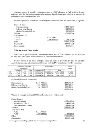 Elaborado pelo docente: Sergio Alfredo Macore / Sérgio.macore@gmail.com 12
Apenas o número de unidades equivalentes relativo a GGF não cabia na PVF no início do mês,
pelo que, além das 900 unidades valorizadas ao custo daquela, houve que valorizar as restantes 60
unidades ao custo da produção do mês.
O custo da produção acabada em Fevereiro (18.000 unidades) será, por este critério, o seguinte:
Custos do mês:
Matérias-primas 14.531.400,00
Mão-de-obra Directa 3.043.000,00
Gastos Gerais de Fabrico 1.986.600,00
Subtotal 19.561.000,00
Variação da PVF
PVFi 1.454.700,00
PVFf (1.396.500,00) 58.200,00
CIPA 19.619.200,00
Quantidades 18.000 unid.
Custo unitário 1.089,956
Valorização pelo Custo Médio
Neste caso há que determinar o custo médio dos dois lotes: PVF no início do mês e a produção
do mês. A PVP no fim do mês é valorizada ao custo médio encontrado.
O custo médio é, no nosso exemplo, tendo em conta a produção do mês em unidades
equivalentes e os respectivos custos unitários e o custo da PVF inicial atrás referido, o seguinte:
Quantidades (unidades
equivalentes)
Custo Global Custo
médio
Produção PVFi Total Custos do mês PVFi Total
MP
MOD
GGF
17.940
17.900
18.060
1.500
900
900
19.440
18.800
18.960
14.531.400,00
3.043.000,00
1.986.600,00
1.200.000,00
151.200,00
103.500,00
15.731.400,00
3.194.200,00
2.090.100,00
809,230
169,904
110,237
O valor da PVF no fim de Fevereiro será:
Matérias-primas 1.440 * 809,23 1.165.291,00
Mão-de-obra Directa 800 * 169,904 135.923,00
Gastos Gerais de Fabrico 960 * 110,237 105.828,00
1.407.042,00
O custo da produção acabada (18.000 unidades), por este critério, será:
Custos do mês:
Matérias-primas 14.531.400,00
Mão-de-obra Directa 3.043.000,00
Gastos Gerais de Fabrico 1.986.600,00
Subtotal 19.561.000,00
Variação da PVF
PVFi 1.454.700,00
PVFf (1.407.042,00) 47.658,00
CIPA 19.608.658,00
Quantidades 18.000 unid.
 