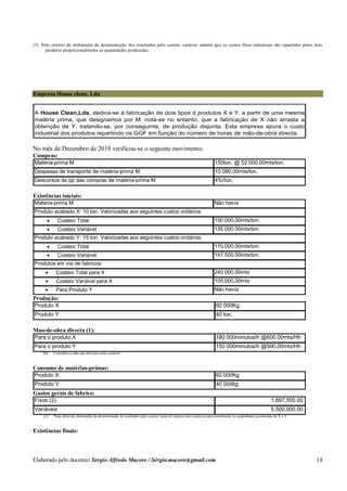 Elaborado pelo docente: Sergio Alfredo Macore / Sérgio.macore@gmail.com 14
(3) Pelo critério da elaboração da demonstração dos resultados pelo custeio variável, admita que os custos fixos industriais são repartidos pelos dois
produtos proporcionalmente as quantidades produzidas.
Empresa House clean, Lda
A House Clean,Lda. dedica-se à fabricação de dois tipos d produtos X e Y, a partir de uma mesma
matéria prima, que designamos por M. nota-se no entanto, que a fabricação de X não arrasta a
obtenção de Y, tratando-se, por conseguinte, de produção disjunta. Esta empresa apura o custo
industrial dos produtos repartindo os GGF em função do número de horas de mão-de-obra directa.
No mês de Dezembro de 2010 verificou-se o seguinte movimento:
Compras:
Matéria-prima M 150ton. @ 52.000,00mts/ton.
Despesas de transporte de matéria-prima M 10.080,00mts/ton.
Descontos de pp das compras de matéria-prima M 4%/ton.
Existências iniciais:
Matéria-prima M Não havia
 Custeio Total 150.000,00mts/ton.
 Custeio Variável 135.000,00mts/ton.
 Custeio Total 170.000,00mts/ton.
 Custeio Variável 147.500,00mts/ton.
 Custeio Total para X 240.000,00mts
 Custeio Variável para X 100.000,00mts
 Para Produto Y Não havia
Produto acabado X: 10 ton. Valorizadas aos seguintes custos unitários:
Produto acabado Y: 15 ton. Valorizadas aos seguintes custos unitários:
Produtos em via de fabricos:
Produção:
Produto X 60 000Kg.
Produto Y 40 ton.
Mao-de-obra directa (1):
Para o produto X 180 000minutos/h @600,00mts/Hh
Para o produto Y 150 000minutos/h @500,00mts/Hh
(1) Considere a mão-de-obra um custo variável
Consumo de matérias-primas:
Produto X 60 000Kg
Produto Y 40 000kg
Gastos gerais de fabrico:
Fixos (2) 1,897,500.00
Variáveis 5,500,000.00
(2) Para efeito da elaboração da demonstração de resultados pelo custeio variável reparta estes custos proporcionalmente às quantidades produzidas de X e Y.
Existências finais:
 