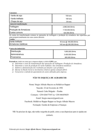 Elaborado pelo docente: Sergio Alfredo Macore / Sérgio.macore@gmail.com 16
Consumos:
- Varão de aço 150 tons
- Varão trefilado 160 tons
- Chapa de aço 35 tons
Custos de transformação:
Trefilagem 2,880,000.00mts
Produção de Armaduras 7,720,000.00mts
Custos comuns 424,000.00mts
Os custos de transformação comuns às operações de trefilagem e produção de armaduras são repartidos por
estas proporcionalmente aos seus custos directos.
Vendas:
Varão trefilado 50 tons @ 180,000.00mts
Armaduras metálicas 140 tons @ 260,000.00mts
Custos não industriais:
Distribuição 1,800,000.00mts
Administrativos 2,400,000.00mts
Financeiros 800,000.00mts
Pretende-se, tendo em conta que a empresa adopta o critério LIFO, que:
a) Determine o custo de transformação das operações de trefilagem e Produção de Armaduras;
b) Determine o custo de produção de varão trefilado e das armaduras metálicas;
c) Elabore a demonstração dos resultados por funções e por produtos;
d) Efectue no Razão Geral os movimentos relativos apenas à função fabril;
e) Caracterize o método de apuramento de custos utilizados pela empresa.
NÃO TE ESQUEÇA DE AGRADECER
Nome: Sérgio Alfredo Macore ou Helldriver Rapper
Nascido: 22 de Fevereiro de 1992
Natural: Cabo Delgado – Pemba
Contacto: +258 826677547 ou +258 846458829
Email: Sergio.macore@gamil.com
Facebook: Helldriver Rapper Rapper ou Sergio Alfredo Macore
Formação: Gestão de Empresas e Finanças
NB: Se precisar de algo, não tenha vergonha de pedir, estou a sua disposicao para te ajudar,me
contacte.
 
