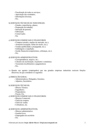Elaborado pelo docente: Sergio Alfredo Macore / Sérgio.macore@gmail.com 2
- Fiscalização de todos os serviços;
- Apreciação dos resultados;
- Informações diversas;
- Etc..
b) SERVIÇOS TÉCNICOS OU INDUSTRIAIS:
- Estudos, experiências, planos;
- Preparação do trabalho;
- Instrução do pessoal;
- Fabricação;
- Conservação;
- Etc.
c) SERVIÇOS COMERCIAIS E FINANCEIROS
- Compras (estudo e analise do mercado, etc.);
- Armazém (recepção, fichas de stocks, etc.);
- Vendas (publicidade e propaganda, etc.);
- Embalagens e expedição;
- Gestão financeira (empréstimos, cobranças, etc.);
- Etc..
d) SERVIÇOS ADMINISTRATIVOS:
- Correspondência, arquivo, etc.;
- Cálculos de escrituração, orçamento e estatística;
- Tesouraria (recebimentos e pagamentos);
- Etc..
 Quanto aos agentes (empregados) que nas grandes empresas industriais exercem funções
directivas, ha que considerar os seguintes:
a) DIRECÇÃO GERAL:
- Administradores, Delegados, Gerentes;
- Adjuntos, Secretários.
b) SERVIÇOS TÉCNICOS:
- Directo Técnico;
- Engenheiro;
- Preparadores;
- Fiscais; Etc.
c) SERVIÇOS COMERCIAIS E FINANCEIROS:
- Director Comercial;
- Chefe de compras
- Chefe de vendas
- Cobradores, etc.
d) SERVIÇOS ADMINISTRATIVOS;
- Director administrativo
- Guarda-livros
- Empregados de escritório
- Etc.
 