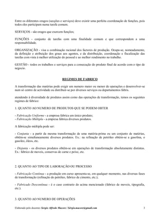 Elaborado pelo docente: Sergio Alfredo Macore / Sérgio.macore@gmail.com 3
Entre os diferentes oragos (secções e serviços) deve existir uma perfeita coordenação de funções, pois
todos eles participam numa tarefa comum.
SERVIÇOS - são oragos que exercem funções;
FUNÇÕES - conjunto de tarefas com uma finalidade comum e que correspondem a uma
responsabilidade.
ORGANIZAÇÃO - visa a combinação racional dos factores de produção. Ocupa-se, nomeadamente,
da definição e atribuição dos graus aos agentes, e da distribuição, coordenação e fiscalização das
tarefas com vista à melhor utilização do pessoal e ao melhor rendimento no trabalho.
GESTÃO - todos os trabalhos e serviços para a consecução do produto final de acordo com o tipo de
negocio.
REGIMES DE FABRICO
A transformação das matérias pode exigir um numero maior ou menor de operações e desenvolver-se
num só centro de actividade ou distribuir-se por diversos serviços ou departamentos fabris.
atendendo à diversidade de produtos assim como das operações de transformação, temos os seguintes
regimes de fabrico:
1. QUANTO AO NUMERO DE PRODUTOS QUE SE PODEM OBTER
- Fabricação Uniforme - a empresa fabrica um único produto;
- Fabricação Múltipla - a empresa fabrica diversos produtos.
A fabricação múltipla pode ser:
- Conjunta - a partir da mesma transformação de uma matéria-prima ou um conjunto de matérias,
obtêm-se simultaneamente diversos produtos. Ex.: na refinação de petróleo obtém-se a gasolina, o
gasoleo, óleos, etc.
- Disjunta - os diversos produtos obtêm-se em operações de transformação absolutamente distintas.
Ex.: fabrico de moveis, conservas de carne e peixe, etc.
2. QUANTO AO TIPO DE LABORAÇÃO OU PROCESSO
- Fabricação Contínua - a produção em curso apresenta-se, em qualquer momento, nas diversas fases
de transformação (refinação do petróleo, fabrico de cimento, etc.);
- Fabricado Descontínua - é o caso contrario do acima mencionado (fabrico de moveis, tipografia,
etc.).
3. QUANTO AO NUMERO DE OPERAÇÕES
 