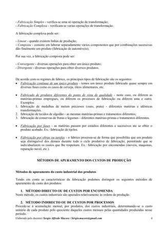 Elaborado pelo docente: Sergio Alfredo Macore / Sérgio.macore@gmail.com 4
- Fabricação Simples - verifica-se uma só operação de transformação;
- Fabricação Complexa - verificam-se varias operações de transformação.
A fabricação complexa pode ser:
- Linear - quando existem linhas de produção;
- Composta - consiste em laborar separadamente vários componentes que por combinações sucessivas
dão finalmente um produto (fabricação de automóveis);
Por sua vez, a fabricação composta pode ser:
- Convergente - diversas operações para obter um único produto;
- Divergente - diversas operações para obter diversos produtos.
De acordo com os regimes de fabrico, os principais tipos de fabricação são os seguintes:
 Fabricação contínua de um único produto - temos um único produto fabricado quase sempre em
diversas fases como os casos de cerveja, óleos alimentares, etc.
 Fabricado de produtos diferentes do ponto de vista de qualidade - neste caso, ou diferem as
matérias-primas empregues, ou diferem os processos de fabricação ou diferem uma e outra.
Exemplos:
1. fabricação de medalhas de metais preciosos (ouro, prata) - diferentes matérias e idênticas
transformações.
2. fabricação de tecidos de algodão - as mesmas matérias-primas e tratamentos diferentes;
3. fabricação de conservas de frutas e legumes - diferentes matérias-primas e tratamentos diferentes.
 Fabricação por fases - as matérias passam por estádios diferentes e sucessivos ate se obter o
produto acabado. Ex.: fabricação de tijolos.
 Fabricação por obras ou tarefas - o fabrico processa-se de forma que possibilita que um produto
seja distinguível dos demais durante todo o ciclo produtivo de fabricação, permitindo que se
individualizem os custos que lhe respeitam. Ex.: fabricação por encomendas (moveis, maquinas,
reparação naval, etc.).
MÉTODOS DE APURAMENTO DOS CUSTOS DE PRODUÇÃO
Métodos de apuramento do custo industrial dos produtos
Tendo em conta as características da fabricação podemos distinguir os seguintes métodos de
apuramento do custo dos produtos:
1. MÉTODO DIRECTO OU DE CUSTOS POR ENCOMENDA
Neste método, os custos industriais são apurados relativamente às ordens de produção.
2. MÉTODO INDIRECTO OU DE CUSTOS POR PROCESSOS
Procede-se à acumulação mensal, por produtos, dos custos industriais, determinando-se o custo
unitário de cada produto pelo quociente daqueles custos mensais pelas quantidades produzidas nesse
período.
 