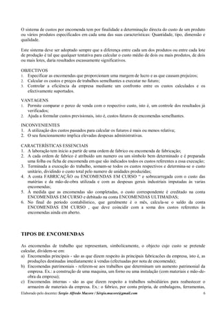 Elaborado pelo docente: Sergio Alfredo Macore / Sérgio.macore@gmail.com 6
O sistema de custos por encomenda tem por finalidade a determinação directa do custo de um produto
ou vários produtos especificados em cada uma das suas características: Quantidade, tipo, dimensão e
qualidade.
Este sistema deve ser adoptado sempre que a diferença entre cada um dos produtos ou entre cada lote
de produção é tal que qualquer tentativa para calcular o custo médio de dois ou mais produtos, de dois
ou mais lotes, daria resultados escassamente significativos.
OBJECTIVOS
1. Especificar as encomendas que proporcionam uma margem de lucro e as que causam prejuízos;
2. Calcular os custos e preços de trabalhos semelhantes a executar no futuro;
3. Controlar a eficiência da empresa mediante um confronto entre os custos calculados e os
efectivamente suportados.
VANTAGENS
1. Permite comparar o perco de venda com o respectivo custo, isto é, um controle dos resultados já
verificados;
2. Ajuda a formular custos previsionais, isto é, custos futuros de encomendas semelhantes.
INCONVENIENTES
1. A utilização dos custos passados para calcular os futuros é mais ou menos relativa;
2. O seu funcionamento implica elevadas despesas administrativas.
CARACTERÍSTICAS ESSENCIAIS
1. A laboração tem inicio a partir de uma ordem de fabrico ou encomenda de fabricação;
2. A cada ordem de fabrico é atribuído um numero ou um símbolo bem determinado e é preparada
uma folha ou ficha de encomenda em que são indicados todos os custos referentes a essa execução;
3. Terminada a execução do trabalho, somam-se todos os custos respectivos e determina-se o custo
unitário, dividindo o custo total pelo numero de unidades produzidas;
4. A conta FABRICAÇÃO ou ENCOMENDAS EM CURSO “ e sobrecarregada com o custo das
matérias e da mão-de-obra utilizada e com as despesas gerais industriais imputadas às varias
encomendas;
5. À medida que as encomendas são completadas, o custo correspondente é creditado na conta
ENCOMENDAS EM CURSO e debitado na conta ENCOMENDAS ULTIMADAS;
6. No final do período contabilistico, que geralmente é o mês, calcula-se o saldo da conta
ENCOMENDAS EM CURSO , que deve coincidir com a soma dos custos referentes às
encomendas ainda em aberto.
TIPOS DE ENCOMENDAS
As encomendas de trabalho que representam, simbolicamente, o objecto cujo custo se pretende
calcular, dividem-se em:
a) Encomendas principais - são as que dizem respeito às principais fabricacões da empresa, isto é, as
produções destinadas imediatamente à vendas (efectuadas por nota de encomenda);
b) Encomendas patrimoniais - referem-se aos trabalhos que determinam um aumento patrimonial da
empresa. Ex.: a construção de uma maquina, um forno ou uma instalação (com materiais e mão-de-
obra da empresa);
c) Encomendas internas - são as que dizem respeito a trabalhos subsidiários para reabastecer o
armazém de materiais da empresa. Ex.: o fabrico, por conta própria, de embalagens, ferramentas,
 