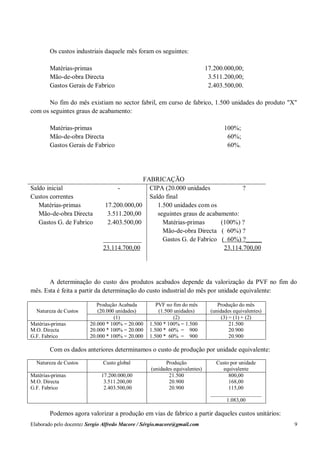 Elaborado pelo docente: Sergio Alfredo Macore / Sérgio.macore@gmail.com 9
Os custos industriais daquele mês foram os seguintes:
Matérias-primas 17.200.000,00;
Mão-de-obra Directa 3.511.200,00;
Gastos Gerais de Fabrico 2.403.500,00.
No fim do mês existiam no sector fabril, em curso de fabrico, 1.500 unidades do produto "X"
com os seguintes graus de acabamento:
Matérias-primas 100%;
Mão-de-obra Directa 60%;
Gastos Gerais de Fabrico 60%.
FABRICAÇÃO
Saldo inicial -
Custos correntes
Matérias-primas 17.200.000,00
Mão-de-obra Directa 3.511.200,00
Gastos G. de Fabrico 2.403.500,00
____________
23.114.700,00
CIPA (20.000 unidades ?
Saldo final
1.500 unidades com os
seguintes graus de acabamento:
Matérias-primas (100%) ?
Mão-de-obra Directa ( 60%) ?
Gastos G. de Fabrico ( 60%) ?_____
23.114.700,00
A determinação do custo dos produtos acabados depende da valorização da PVF no fim do
mês. Esta é feita a partir da determinação do custo industrial do mês por unidade equivalente:
Natureza de Custos
Produção Acabada
(20.000 unidades)
PVF no fim do mês
(1.500 unidades)
Produção do mês
(unidades equivalentes)
(1) (2) (3) = (1) + (2)
Matérias-primas
M.O. Directa
G.F. Fabrico
20.000 * 100% = 20.000
20.000 * 100% = 20.000
20.000 * 100% = 20.000
1.500 * 100% = 1.500
1.500 * 60% = 900
1.500 * 60% = 900
21.500
20.900
20.900
Com os dados anteriores determinamos o custo de produção por unidade equivalente:
Natureza de Custos Custo global Produção
(unidades equivalentes)
Custo por unidade
equivalente
Matérias-primas
M.O. Directa
G.F. Fabrico
17.200.000,00
3.511.200,00
2.403.500,00
21.500
20.900
20.900
800,00
168,00
115,00
___________________
1.083,00
Podemos agora valorizar a produção em vias de fabrico a partir daqueles custos unitários:
 