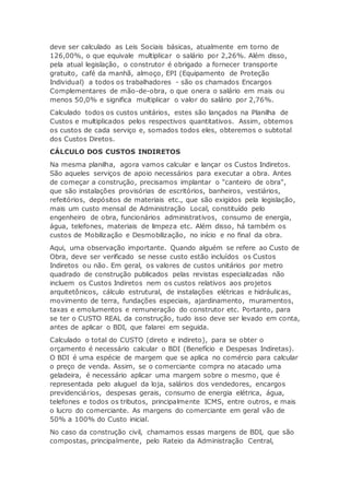 deve ser calculado as Leis Sociais básicas, atualmente em torno de
126,00%, o que equivale multiplicar o salário por 2,26%. Além disso,
pela atual legislação, o construtor é obrigado a fornecer transporte
gratuito, café da manhã, almoço, EPI (Equipamento de Proteção
Individual) a todos os trabalhadores - são os chamados Encargos
Complementares de mão-de-obra, o que onera o salário em mais ou
menos 50,0% e significa multiplicar o valor do salário por 2,76%.
Calculado todos os custos unitários, estes são lançados na Planilha de
Custos e multiplicados pelos respectivos quantitativos. Assim, obtemos
os custos de cada serviço e, somados todos eles, obteremos o subtotal
dos Custos Diretos.
CÁLCULO DOS CUSTOS INDIRETOS
Na mesma planilha, agora vamos calcular e lançar os Custos Indiretos.
São aqueles serviços de apoio necessários para executar a obra. Antes
de começar a construção, precisamos implantar o "canteiro de obra",
que são instalações provisórias de escritórios, banheiros, vestiários,
refeitórios, depósitos de materiais etc., que são exigidos pela legislação,
mais um custo mensal de Administração Local, constituído pelo
engenheiro de obra, funcionários administrativos, consumo de energia,
água, telefones, materiais de limpeza etc. Além disso, há também os
custos de Mobilização e Desmobilização, no início e no final da obra.
Aqui, uma observação importante. Quando alguém se refere ao Custo de
Obra, deve ser verificado se nesse custo estão incluídos os Custos
Indiretos ou não. Em geral, os valores de custos unitários por metro
quadrado de construção publicados pelas revistas especializadas não
incluem os Custos Indiretos nem os custos relativos aos projetos
arquitetônicos, cálculo estrutural, de instalações elétricas e hidráulicas,
movimento de terra, fundações especiais, ajardinamento, muramentos,
taxas e emolumentos e remuneração do construtor etc. Portanto, para
se ter o CUSTO REAL da construção, tudo isso deve ser levado em conta,
antes de aplicar o BDI, que falarei em seguida.
Calculado o total do CUSTO (direto e indireto), para se obter o
orçamento é necessário calcular o BDI (Benefício e Despesas Indiretas).
O BDI é uma espécie de margem que se aplica no comércio para calcular
o preço de venda. Assim, se o comerciante compra no atacado uma
geladeira, é necessário aplicar uma margem sobre o mesmo, que é
representada pelo aluguel da loja, salários dos vendedores, encargos
previdenciários, despesas gerais, consumo de energia elétrica, água,
telefones e todos os tributos, principalmente ICMS, entre outros, e mais
o lucro do comerciante. As margens do comerciante em geral vão de
50% a 100% do Custo inicial.
No caso da construção civil, chamamos essas margens de BDI, que são
compostas, principalmente, pelo Rateio da Administração Central,
 