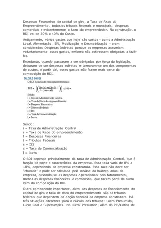 Despesas Financeiras de capital de giro, a Taxa de Risco do
Empreendimento, todos os tributos federais e municipais, despesas
comerciais e evidentemente o lucro do empreendedor. Na construção, o
BDI vai de 30% a 40% do Custo.
Antigamente, vários gastos que hoje são custos - como a Administração
Local, Alimentação, EPI, Mobilização e Desmobilização - eram
considerados Despesas Indiretas porque as empresas assumiam
voluntariamente esses gastos, embora não estivessem obrigadas a fazê-
los.
Entretanto, quando passaram a ser obrigadas por força da legislação,
deixaram de ser despesas indiretas e tornaram-se um dos componentes
de custos. A partir daí, esses gastos não fazem mais parte da
composição do BDI.
Sendo:
i = Taxa de Administração Central
r = Taxa de Risco do empreendimento
f = Despesas Financeiras
t = Tributos Federais
s = ISS
c = Taxa de Comercialização
l = Lucro
O BDI depende principalmente da taxa de Administração Central, que é
função do porte e característica da empresa. Essa taxa varia de 8% a
18%, dependendo da empresa construtora. Essa taxa não deve ser
"chutada" e pode ser calculada pela análise do balanço anual da
empresa, dividindo-se as despesas operacionais pelo faturamento,
menos as despesas financeiras e comerciais, que fazem parte de outro
item da composição do BDI.
Outro componente importante, além das despesas de financiamento do
capital de giro e taxa de risco do empreendimento são os tributos
federais que dependem da opção contábil da empresa construtora. Há
três situações diferentes para o cálculo dos tributos: Lucro Presumido,
Lucro Real e Supersimples. No Lucro Presumido, além do PIS/Cofins de
 