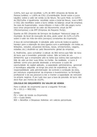 3,65%, tem que ser recolhido 1,2% de IRPJ (Imposto de Renda de
Pessoa Jurídica) e 1,08% de CSLL (Constribuição Social sobre o Lucro
Líquido) sobre o valor de venda ou da fatura. No Lucro Real, os 3,65%
do PIS/Cofins é igualmente recolhido sobre o total da fatura, mas o IRPJ
e CSLL são recolhidos sobre o lucro obtido no balanço anual da empresa.
No caso do Supersimples, esses tributos e mais o ISS são pagos numa
taxa única proporcional ao valor do faturamento anual da MP
(Microempresa) e da EPP (Empresa de Pequeno Porte).
Quanto ao ISS (Imposto de Serviços de Qualquer Natureza) pago ao
município do local de execução da obra, pode variar de 2,0% a 5,0%
sobre o valor da mão-de-obra (serviços) constantes do orçamento.
A taxa de comercialização é calculada pela soma de todos os gastos
havidos para a obtenção da obra (gastos com a participação em todas as
licitações, estudos, propostas técnicas, taxas, emolumentos, viagens,
estadias etc.) dividindo-se pelo faturamento global da empresa.
E, finalmente, para completar o cálculo do BDI temos que falar da taxa
do lucro que o investidor pretende cobrar. Não se trata de um
dinheirinho que o empresário põe no bolso que sobrou das operações e
feliz da vida vai tirar suas férias no Caribe. Na realidade, o Lucro é
definido como uma parcela destinada a remunerar o custo de
oportunidade do capital aplicado, a capacidade administrativa, gerencial
e tecnológica adquirida ao longo dos anos de experiência no ramo,
responsabilidade pela administração do contrato e condução da obra,
por estrutura organizacional da empresa e investimentos na formação
profissional e do seu pessoal e criar e manter a capacidade de reinvestir
no próprio negócio. É por tudo isso que a taxa de previsão de lucro não
deve ficar por menos de 10,0%.
CÁLCULO DO ORÇAMENTO OU VALOR DE VENDA
Para o cálculo do orçamento usa-se a seguinte fórmula:
PV = CD (1 + BDI/100)
Sendo:
PV = Valor de Venda ou Orçamento
CD = Custo Direto
BDI = Benefício e Despesas Indiretas em valores percentuais
 