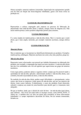 Outros exemplos: materiais indiretos consumidos, depreciação dos equipamentos quando
esta for feita em função das horas/máquinas trabalhadas, gastos com horas extras na
produção etc.




                         CUSTOS DE TRANSFORMAÇÃO

Representam o esforço empregado pela empresa no processo de fabricação de
determinado item (mão-de-obra direta e indireta, energia, horas de máquina etc.) Não
inclui matéria-prima e outros produtos adquiridos prontos para consumo.

                                CUSTOS PRIMÁRIOS

É a soma simples de matéria-prima e mão-de-obra direta. Não é o mesmo que o custo
direto, que é mais amplo, incluindo, por exemplo: materiais auxiliares, energia elétrica
etc.

                               CUSTOS POR FUNÇÃO

Materiais Diretos

São os materiais que se incorporam (se identificam) diretamente aos produtos. Exemplos:
matéria-prima, embalagem. Materiais auxiliares tais como cola, tinta, parafuso, prego etc.

Mão-de-obra direta

Representa custos relacionados com pessoal que trabalha diretamente na elaboração dos
produtos, por exemplo, o empregado que opera um torno mecânico. A mão-de-obra direta
não deve ser confundida com a de um operário que supervisiona um grupo de torneiros
mecânicos.

Como regra prática, podemos adotar o seguinte critério: sempre que for possível medir a
quantidade de mão-de-obra aplicada a determinado produto é mão-de-obra direta, caso
contrário, havendo necessidade de rateio, é mão-de-obra indireta.

Na medição da mão-de-obra direta, podem surgir dificuldades e, principalmente, certos
custos, que levam as empresas a tratar gastos de mão-de-obra, que por sua natureza são
diretos, como custos indiretos. Evidentemente, o custo dos produtos ficará distorcido,
cabendo à empresa um estudo de custo-benefício para decidir qual é o tratamento mais
adequado.

Há que se lembrar, ainda, que o cálculo do custo da hora – de mão-de-obra (quer direta,
quer indireta) – deve levar em conta todos os encargos sociais, como IAPAS, FGTS, 13
salário etc., e também deve ser feito um ajuste para considerar as horas efetivamente
trabalhadas e o tempo improdutivo decorrente de férias, fim de semana remunerado,
feriados etc.
 