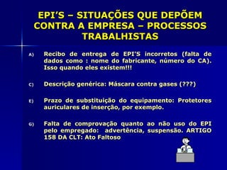 EPI’S – SITUAÇÕES QUE DEPÕEM
 CONTRA A EMPRESA – PROCESSOS
           TRABALHISTAS
A)   Recibo de entrega de EPI’S incorretos (falta de
     dados como : nome do fabricante, número do CA).
     Isso quando eles existem!!!

C)   Descrição genérica: Máscara contra gases (???)

E)   Prazo de substituição do equipamento: Protetores
     auriculares de inserção, por exemplo.

G)   Falta de comprovação quanto ao não uso do EPI
     pelo empregado: advertência, suspensão. ARTIGO
     158 DA CLT: Ato Faltoso
 
