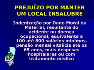 PREJUÍZO POR MANTER
 UM LOCAL INSALUBRE
Indenização por Dano Moral ou
     Material, resultante do
      acidente ou doença
   ocupacional, equivalente a
 100 até 800 salários mínimos,
 pensão mensal vitalícia até os
    65 anos, mais despesas
      hospitalares ou com
      tratamento médico
 