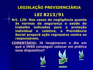 LEGISLAÇÃO PREVIDENCIÁRIA

            LEI 8213/91
Art. 120: Nos casos de negligência quanto
  às normas de segurança e saúde do
  trabalho indicados para a proteção
  individual e coletiva, a Previdência
  Social proporá ação regressiva contra os
  responsáveis.
COMENTÁRIO: Já imaginaram o dia em
  que o INSS conseguir colocar em prática
  esse dispositivo?
 