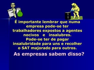 É importante lembrar que numa
       empresa pode-se ter
trabalhadores expostos a agentes
      nocivos e insalubres.
       Pode-se ter de pagar
insalubridade para uns e recolher
   o SAT majorado para outros.
As empresas sabem disso?
 