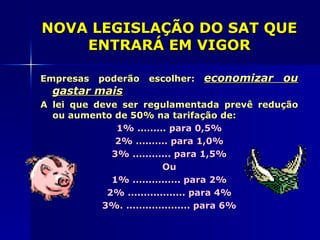 NOVA LEGISLAÇÃO DO SAT QUE
    ENTRARÁ EM VIGOR

Empresas   poderão   escolher:   economizar ou
  gastar mais
A lei que deve ser regulamentada prevê redução
  ou aumento de 50% na tarifação de:
              1% ......... para 0,5%
              2% .......... para 1,0%
             3% ............ para 1,5%
                          Ou
             1% ............... para 2%
            2% .................. para 4%
           3%. .................... para 6%
 