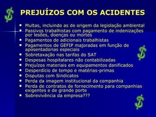 PREJUÍZOS COM OS ACIDENTES
   Multas, incluindo as de origem da legislação ambiental
   Passivos trabalhistas com pagamento de indenizações
    por lesões, doenças ou mortes
   Pagamentos de adicionais trabalhistas
   Pagamentos de GEFIP majoradas em função de
    aposentadorias especiais
   Sobretaxação nas tarifas do SAT
   Despesas hospitalares não contabilizadas
   Prejuízos materiais em equipamentos danificados
   Desperdício de tempo e matérias-primas
   Disputas com Sindicatos
   Perda da imagem institucional da companhia
   Perda de contratos de fornecimento para companhias
    exigentes e de grande porte
   Sobrevivência da empresa???
 