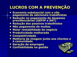 LUCROS COM A PREVENÇÃO
   Economia substancial com o não
    pagamento de adicionais trabalhistas
   Redução no pagamento de despesas
    previdenciárias (GEFIP e SAT)
   Redução dos passivos trabalhistas
   Não pagamento de multas
   Maior rentabilidade do negócio
   Produtividade melhorada
   Competitividade
   Melhoria da imagem junto aos clientes e
    à comunidade
   Geração de empregos
   Confiabilidade na gestão
 