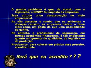 O grande problema é que, de acordo com a
  legislação, o SESMT foi imposto às empresas.
Essa   atitude    criou desaprovação    no   meio
  empresarial.
Ao não perceber o rombo que os acidentes e
  doenças causam, as empresas tratam o tema
  mais como um gasto do que uma possibilidade
  de ganho.
No entanto, o profissional de segurança, em
  termos econômico-financeiros, é tão importante
  quanto um gerente de qualidade, de logística ou
  de produção.
Precisamos, para colocar em prática esse preceito,
  acreditar nele.



   Será que eu acredito ? ? ?
 