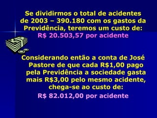 Se dividirmos o total de acidentes
de 2003 – 390.180 com os gastos da
 Previdência, teremos um custo de:
     R$ 20.503,57 por acidente


Considerando então a conta de José
  Pastore de que cada R$1,00 pago
 pela Previdência a sociedade gasta
 mais R$3,00 pelo mesmo acidente,
        chega-se ao custo de:
    R$ 82.012,00 por acidente
 